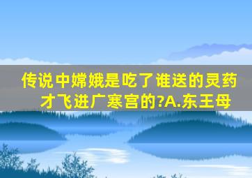 传说中嫦娥是吃了谁送的灵药才飞进广寒宫的?A.东王母