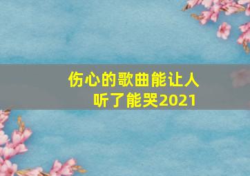 伤心的歌曲能让人听了能哭2021