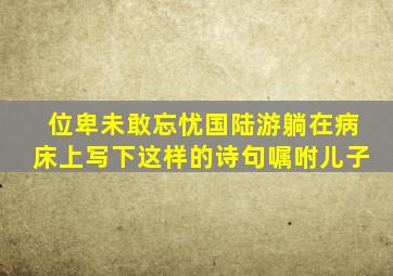 位卑未敢忘忧国陆游躺在病床上写下这样的诗句嘱咐儿子