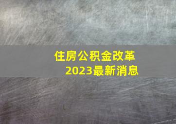 住房公积金改革2023最新消息