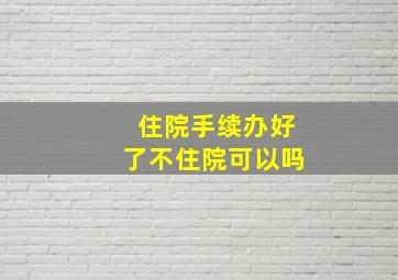 住院手续办好了不住院可以吗