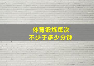 体育锻炼每次不少于多少分钟