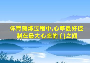 体育锻炼过程中,心率最好控制在最大心率的 ( )之间