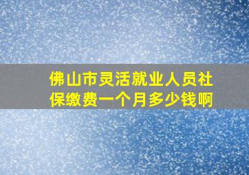 佛山市灵活就业人员社保缴费一个月多少钱啊