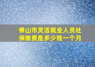 佛山市灵活就业人员社保缴费是多少钱一个月