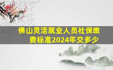 佛山灵活就业人员社保缴费标准2024年交多少