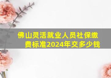 佛山灵活就业人员社保缴费标准2024年交多少钱