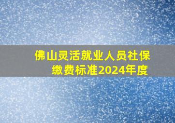 佛山灵活就业人员社保缴费标准2024年度