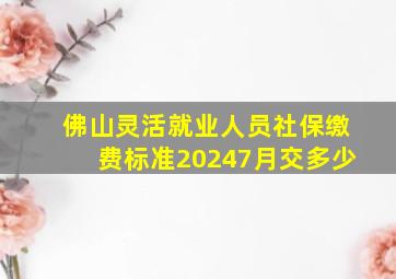 佛山灵活就业人员社保缴费标准20247月交多少