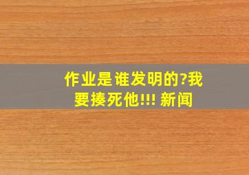 作业是谁发明的?我要揍死他!!! 新闻