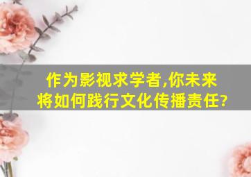 作为影视求学者,你未来将如何践行文化传播责任?