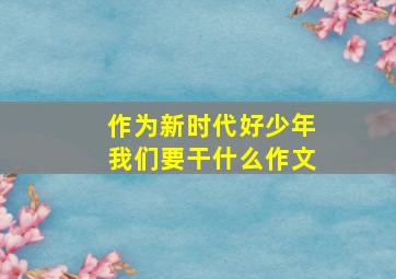 作为新时代好少年我们要干什么作文