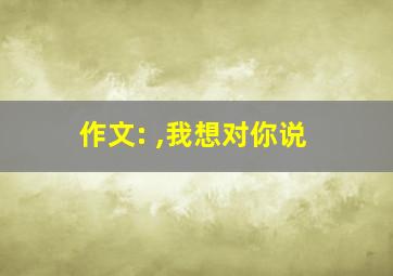 作文: ,我想对你说