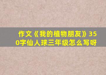 作文《我的植物朋友》350字仙人球三年级怎么写呀