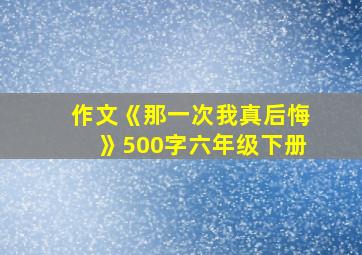 作文《那一次我真后悔》500字六年级下册