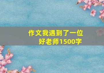 作文我遇到了一位好老师1500字