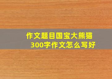 作文题目国宝大熊猫300字作文怎么写好