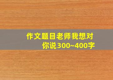 作文题目老师我想对你说300~400字