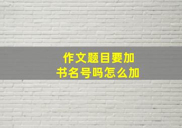 作文题目要加书名号吗怎么加