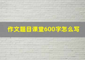 作文题目课堂600字怎么写