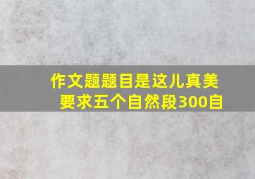 作文题题目是这儿真美要求五个自然段300自