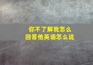 你不了解我怎么回答他英语怎么说