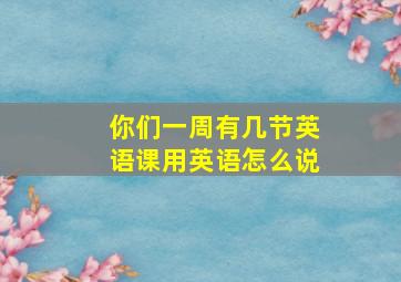 你们一周有几节英语课用英语怎么说