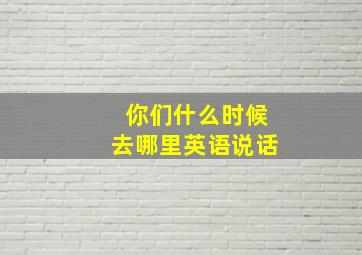 你们什么时候去哪里英语说话