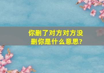 你删了对方对方没删你是什么意思?