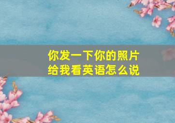 你发一下你的照片给我看英语怎么说