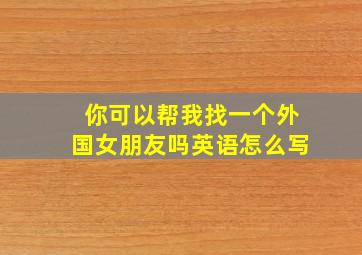 你可以帮我找一个外国女朋友吗英语怎么写