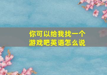 你可以给我找一个游戏吧英语怎么说