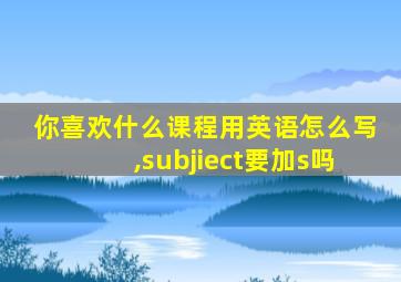 你喜欢什么课程用英语怎么写,subjiect要加s吗