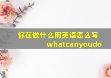 你在做什么用英语怎么写whatcanyoudo