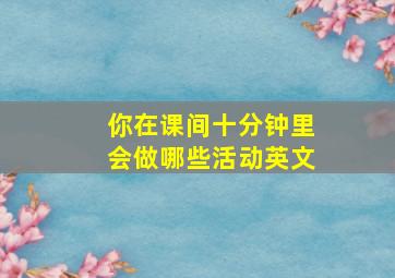 你在课间十分钟里会做哪些活动英文