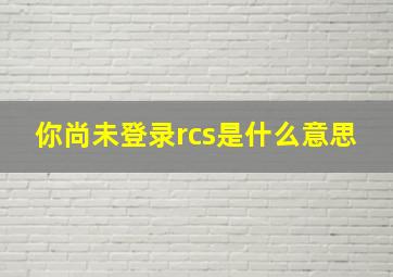 你尚未登录rcs是什么意思