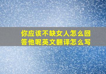 你应该不缺女人怎么回答他呢英文翻译怎么写