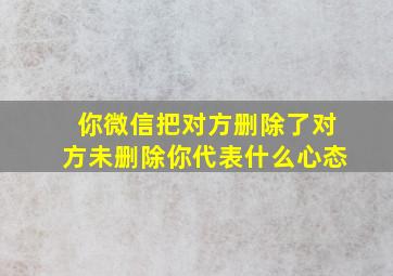 你微信把对方删除了对方未删除你代表什么心态