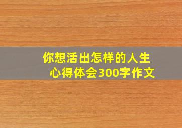 你想活出怎样的人生心得体会300字作文