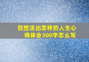 你想活出怎样的人生心得体会300字怎么写