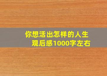 你想活出怎样的人生观后感1000字左右