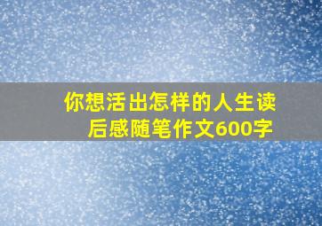 你想活出怎样的人生读后感随笔作文600字