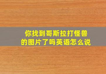 你找到哥斯拉打怪兽的图片了吗英语怎么说