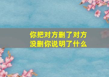 你把对方删了对方没删你说明了什么