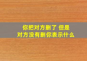 你把对方删了 但是对方没有删你表示什么