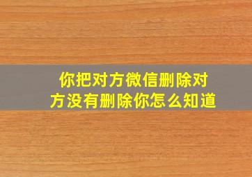 你把对方微信删除对方没有删除你怎么知道