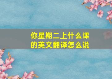 你星期二上什么课的英文翻译怎么说