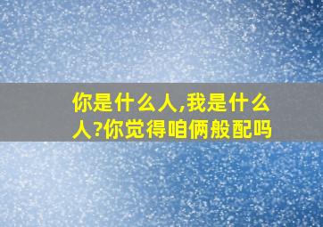 你是什么人,我是什么人?你觉得咱俩般配吗