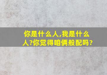 你是什么人,我是什么人?你觉得咱俩般配吗?