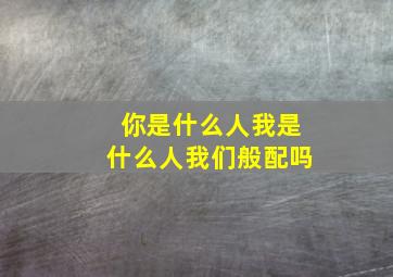 你是什么人我是什么人我们般配吗